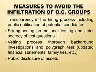 MEASURES TO AVOID THE
INFILTRATION OF O.C. GROUPS
Transparency in the hiring process including
public notification of potential candidates.
 Strengthening promotional testing and strict
secrecy of test questions
 Vetting
process thorough background
investigations and polygraph test (updated
financial statements, family ties, etc.)
 Public disclosure of assets

 