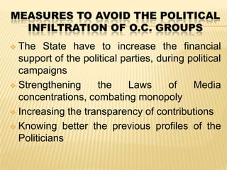 MEASURES TO AVOID THE POLITICAL
INFILTRATION OF O.C. GROUPS
The State have to increase the financial
support of the political parties, during political
campaigns
 Strengthening
the
Laws
of
Media
concentrations, combating monopoly
 Increasing the transparency of contributions
 Knowing better the previous profiles of the
Politicians


 
