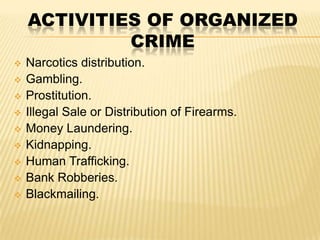 ACTIVITIES OF ORGANIZED
CRIME












Narcotics distribution.
Gambling.
Prostitution.
Illegal Sale or Distribution of Firearms.
Money Laundering.
Kidnapping.
Human Trafficking.
Bank Robberies.
Blackmailing.

 