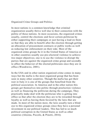 Organized Crime Groups and Politics
In most nations is a common knowledge that criminal
organization usually thrive well due to their connection with the
politic of those nations. In most occasions, the organized crimes
usually, control the elections and favor certain politician by
either supporting their campaigns or just having a lead on them
so that they are able to benefit after the election through getting
an allocation of procurement contracts or public works as well
as reducing law enforcement on their side. Most of the
organized crime groups be it in the United States of America or
in other countries usually use pre-electoral violence to achieve
two major objectives; one is to use the violence to disrupt the
parties that are against the organized crime group and secondly
to affect the behavior of the elected politicians once they are in
office (Woodiwiss, 2001).
In the USA and in other nation organized crime comes in many
ways but the mafia is the most organized group that has been
seen in many other countries. Though the mafia has got their
root in Italy it is one of the groups that benefited from the
political association. In America and in the other nation this
groups get themselves into politic through preelection violence
as well as financing the politician during the campaign, They
practically make deal with the politician who is getting into
office so that after the election they are to be rewarded through
loyalty as well as having them favored by the laws that are
made. In most of the nation most, the laws usually turn a blind
eye to this organized crimes groups since they have a personal
investment in our political leaders. This has led to so much
political corruption in the United States as well as other
countries (Alesina, Piccolo, & Pinotti, 2016).
 