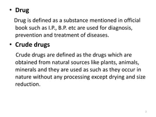 • Drug
Drug is defined as a substance mentioned in official
book such as I.P., B.P. etc are used for diagnosis,
prevention and treatment of diseases.
• Crude drugs
Crude drugs are defined as the drugs which are
obtained from natural sources like plants, animals,
minerals and they are used as such as they occur in
nature without any processing except drying and size
reduction.
2