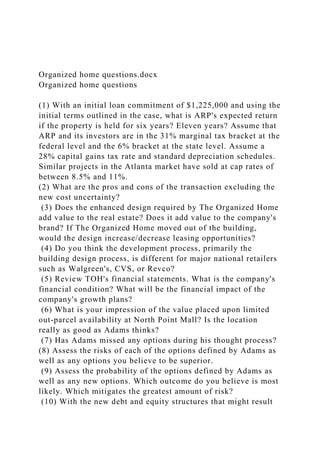 Organized home questions.docx
Organized home questions
(1) With an initial loan commitment of $1,225,000 and using the
initial terms outlined in the case, what is ARP's expected return
if the property is held for six years? Eleven years? Assume that
ARP and its investors are in the 31% marginal tax bracket at the
federal level and the 6% bracket at the state level. Assume a
28% capital gains tax rate and standard depreciation schedules.
Similar projects in the Atlanta market have sold at cap rates of
between 8.5% and 11%.
(2) What are the pros and cons of the transaction excluding the
new cost uncertainty?
(3) Does the enhanced design required by The Organized Home
add value to the real estate? Does it add value to the company's
brand? If The Organized Home moved out of the building,
would the design increase/decrease leasing opportunities?
(4) Do you think the development process, primarily the
building design process, is different for major national retailers
such as Walgreen's, CVS, or Revco?
(5) Review TOH's financial statements. What is the company's
financial condition? What will be the financial impact of the
company's growth plans?
(6) What is your impression of the value placed upon limited
out-parcel availability at North Point Mall? Is the location
really as good as Adams thinks?
(7) Has Adams missed any options during his thought process?
(8) Assess the risks of each of the options defined by Adams as
well as any options you believe to be superior.
(9) Assess the probability of the options defined by Adams as
well as any new options. Which outcome do you believe is most
likely. Which mitigates the greatest amount of risk?
(10) With the new debt and equity structures that might result
 
