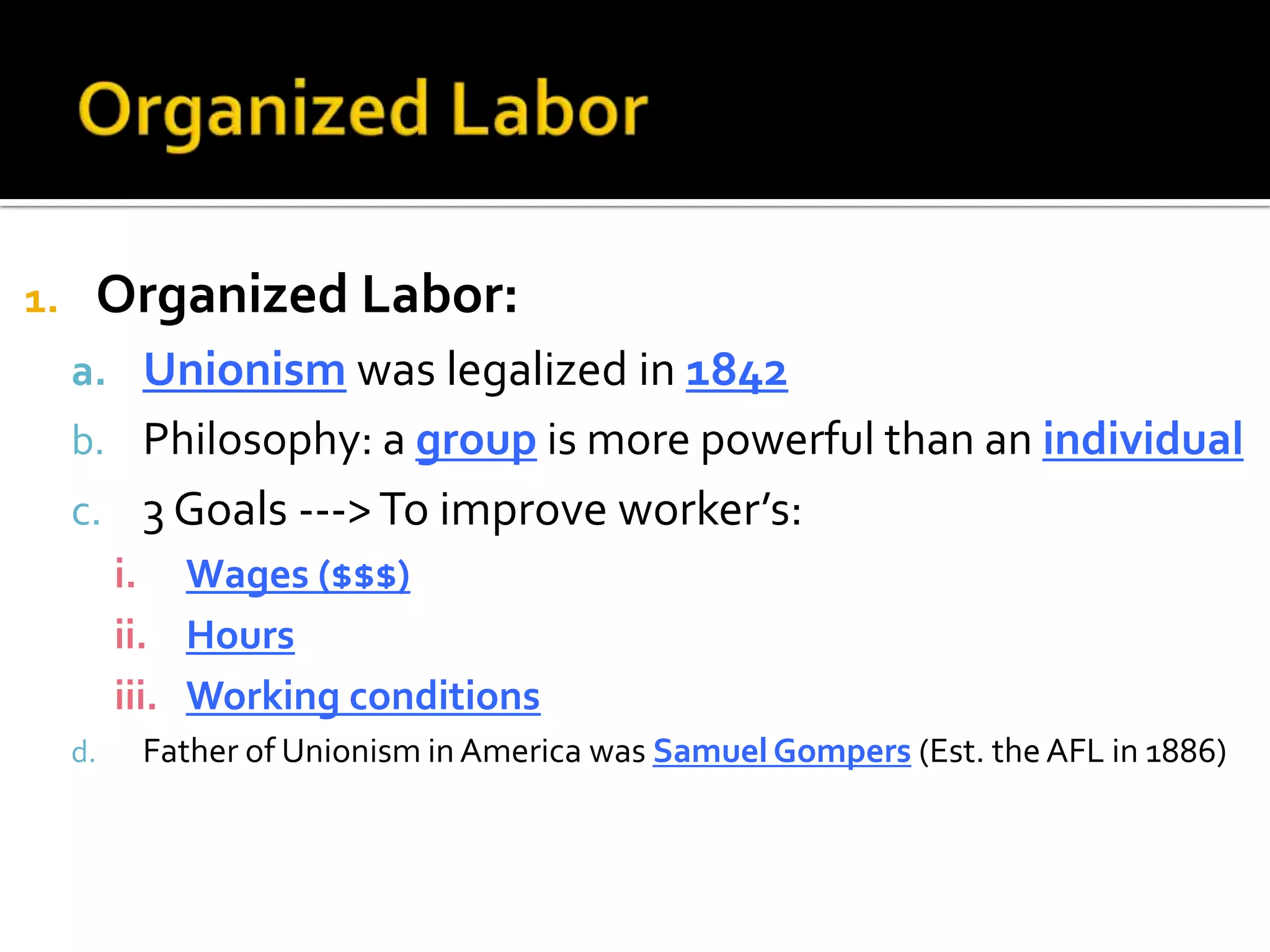 1. Organized Labor:
a. Unionism was legalized in 1842
b. Philosophy: a group is more powerful than an individual
c. 3 Goals --->To improve worker’s:
i. Wages ($$$)
ii. Hours
iii. Working conditions
d. Father of Unionism in America was Samuel Gompers (Est. the AFL in 1886)