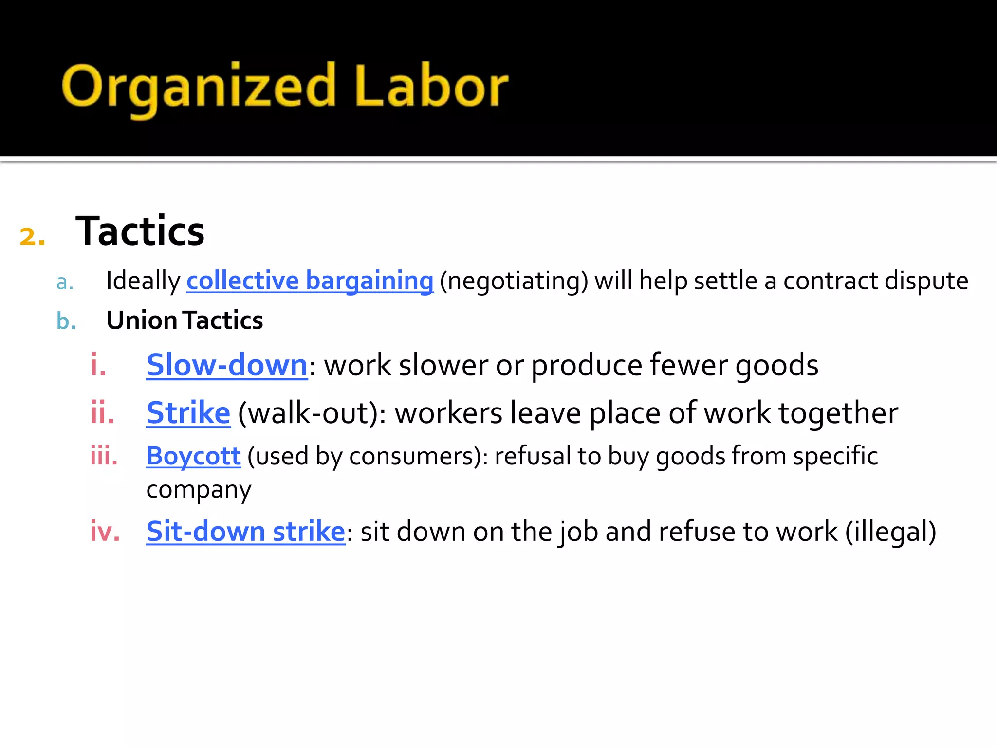 2. Tactics
a. Ideally collective bargaining (negotiating) will help settle a contract dispute
b. UnionTactics
i. Slow-down: work slower or produce fewer goods
ii. Strike (walk-out): workers leave place of work together
iii. Boycott (used by consumers): refusal to buy goods from specific
company
iv. Sit-down strike: sit down on the job and refuse to work (illegal)