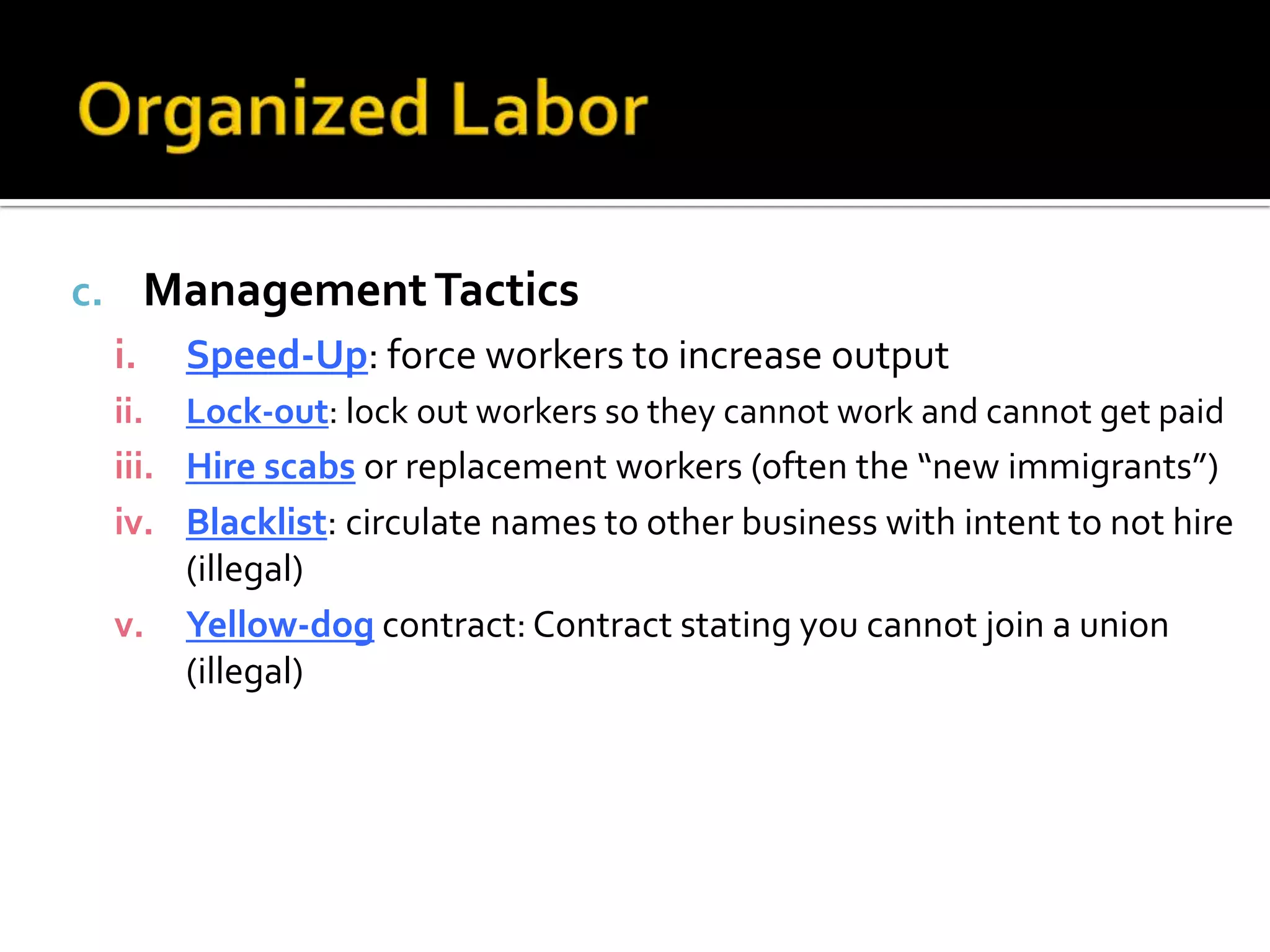 c. ManagementTactics
i. Speed-Up: force workers to increase output
ii. Lock-out: lock out workers so they cannot work and cannot get paid
iii. Hire scabs or replacement workers (often the “new immigrants”)
iv. Blacklist: circulate names to other business with intent to not hire
(illegal)
v. Yellow-dog contract: Contract stating you cannot join a union
(illegal)