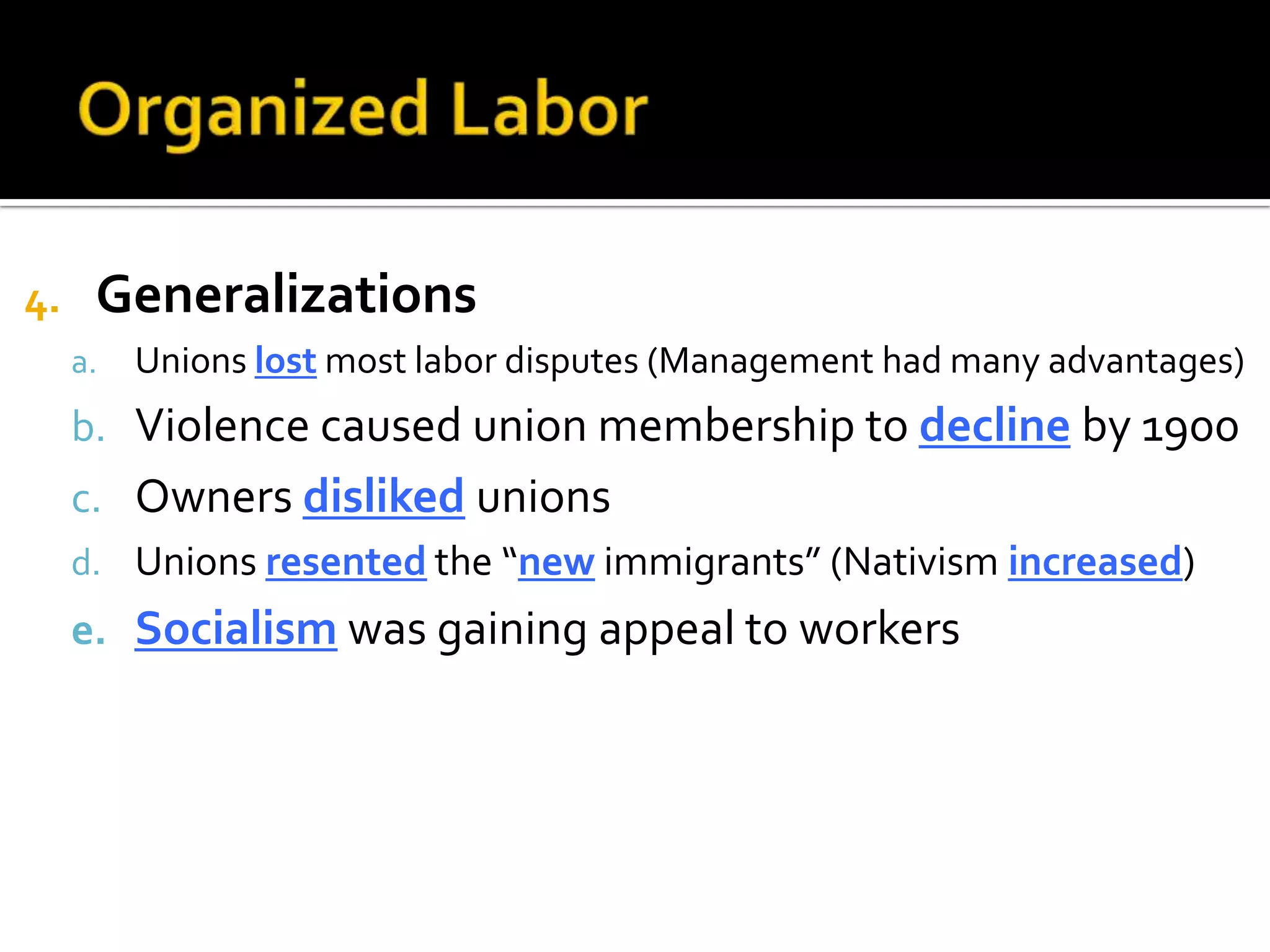 4. Generalizations
a. Unions lost most labor disputes (Management had many advantages)
b. Violence caused union membership to decline by 1900
c. Owners disliked unions
d. Unions resented the “new immigrants” (Nativism increased)
e. Socialism was gaining appeal to workers