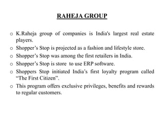 RAHEJA GROUP
o K.Raheja group of companies is India's largest real estate
players.
o Shopper’s Stop is projected as a fashion and lifestyle store.
o Shopper’s Stop was among the first retailers in India.
o Shopper’s Stop is store to use ERP software.
o Shoppers Stop initiated India’s first loyalty program called
“The First Citizen”.
o This program offers exclusive privileges, benefits and rewards
to regular customers.
 
