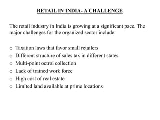 RETAIL IN INDIA- A CHALLENGE
The retail industry in India is growing at a significant pace. The
major challenges for the organized sector include:
o Taxation laws that favor small retailers
o Different structure of sales tax in different states
o Multi-point octroi collection
o Lack of trained work force
o High cost of real estate
o Limited land available at prime locations
 