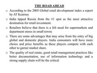 THE ROAD AHEAD
o According to the 2005 Global retail development index a report
by AT Kearney
o India tipped Russia from the #1 spot as the most attractive
destination for retail investment.
o Retailers believe that there is a felt need for supermarkets and
department stores in small towns
o There are some advantages that may arise from the entry of big
global and domestic players. India consumers will have more
choice and price benefits as these players compete with each
other to garner market share.
o The quality of real estate, good retail management practices like
better documentation, use of information technology and a
strong supply chain will be the critical
 