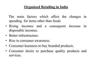 Organized Retailing in India
The main factors which affect the changes in
spending for items other than foods
• Rising incomes and a consequent increase in
disposable incomes.
• Better infrastructure.
• Rise in consumer awareness.
• Consumer keenness to buy branded products.
• Consumer desire to purchase quality products and
services.
 