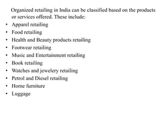 Organized retailing in India can be classified based on the products
or services offered. These include:
• Apparel retailing
• Food retailing
• Health and Beauty products retailing
• Footwear retailing
• Music and Entertainment retailing
• Book retailing
• Watches and jewelery retailing
• Petrol and Diesel retailing
• Home furniture
• Luggage
 