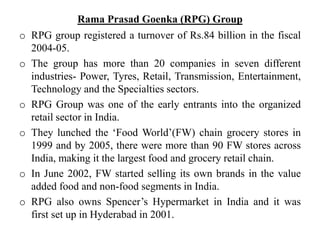 Rama Prasad Goenka (RPG) Group
o RPG group registered a turnover of Rs.84 billion in the fiscal
2004-05.
o The group has more than 20 companies in seven different
industries- Power, Tyres, Retail, Transmission, Entertainment,
Technology and the Specialties sectors.
o RPG Group was one of the early entrants into the organized
retail sector in India.
o They lunched the ‘Food World’(FW) chain grocery stores in
1999 and by 2005, there were more than 90 FW stores across
India, making it the largest food and grocery retail chain.
o In June 2002, FW started selling its own brands in the value
added food and non-food segments in India.
o RPG also owns Spencer’s Hypermarket in India and it was
first set up in Hyderabad in 2001.
 