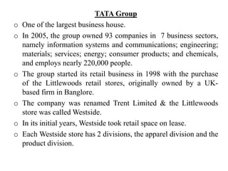TATA Group
o One of the largest business house.
o In 2005, the group owned 93 companies in 7 business sectors,
namely information systems and communications; engineering;
materials; services; energy; consumer products; and chemicals,
and employs nearly 220,000 people.
o The group started its retail business in 1998 with the purchase
of the Littlewoods retail stores, originally owned by a UK-
based firm in Banglore.
o The company was renamed Trent Limited & the Littlewoods
store was called Westside.
o In its initial years, Westside took retail space on lease.
o Each Westside store has 2 divisions, the apparel division and the
product division.
 