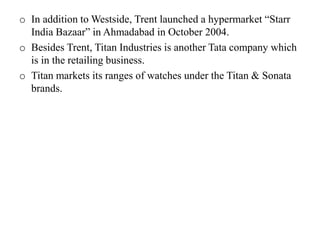 o In addition to Westside, Trent launched a hypermarket “Starr
India Bazaar” in Ahmadabad in October 2004.
o Besides Trent, Titan Industries is another Tata company which
is in the retailing business.
o Titan markets its ranges of watches under the Titan & Sonata
brands.
 