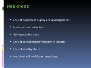 Weakness  Lack of expertise in Supply Chain Management Inadequate Infrastructure Stringent Labor Laws Lack of specialized professionals in Industry Lack of industry status. Non-Availability of Government Land. 