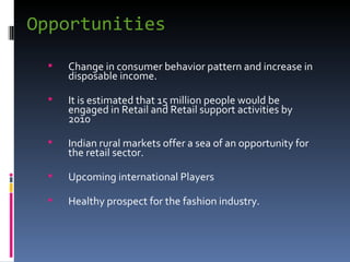 Opportunities Change in consumer behavior pattern and increase in disposable income. It is estimated that 15 million people would be engaged in Retail and Retail support activities by 2010 Indian rural markets offer a sea of an opportunity for the retail sector. Upcoming international Players Healthy prospect for the fashion industry. 
