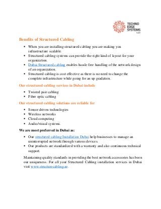 Benefits of Structured Cabling
 When you are installing structured cabling you are making you
infrastructure scalable.
 Structured cabling systems can provide the right kind of layout for your
organization.
 Dubai Structured cabling enables hassle free handling of the network design
of an organization.
 Structured cabling is cost effective as there is no need to change the
complete infrastructure while going for an up gradation.
Our structured cabling services in Dubai include
 Twisted pair cabling
 Fiber optic cabling
Our structured cabling solutions are reliable for
 Sensor driven technologies
 Wireless networks
 Cloud computing
 Audio/visual systems.
We are most preferred in Dubai as:
 Our structured cabling Installation Dubai help businesses to manage an
uninterrupted network through various devices.
 Our products are standardized with a warranty and also continuous technical
support.
Maintaining quality standards in providing the best network accessories has been
our uniqueness. For all your Structured Cabling installation services in Dubai
visit www.structurecabling.ae.
 