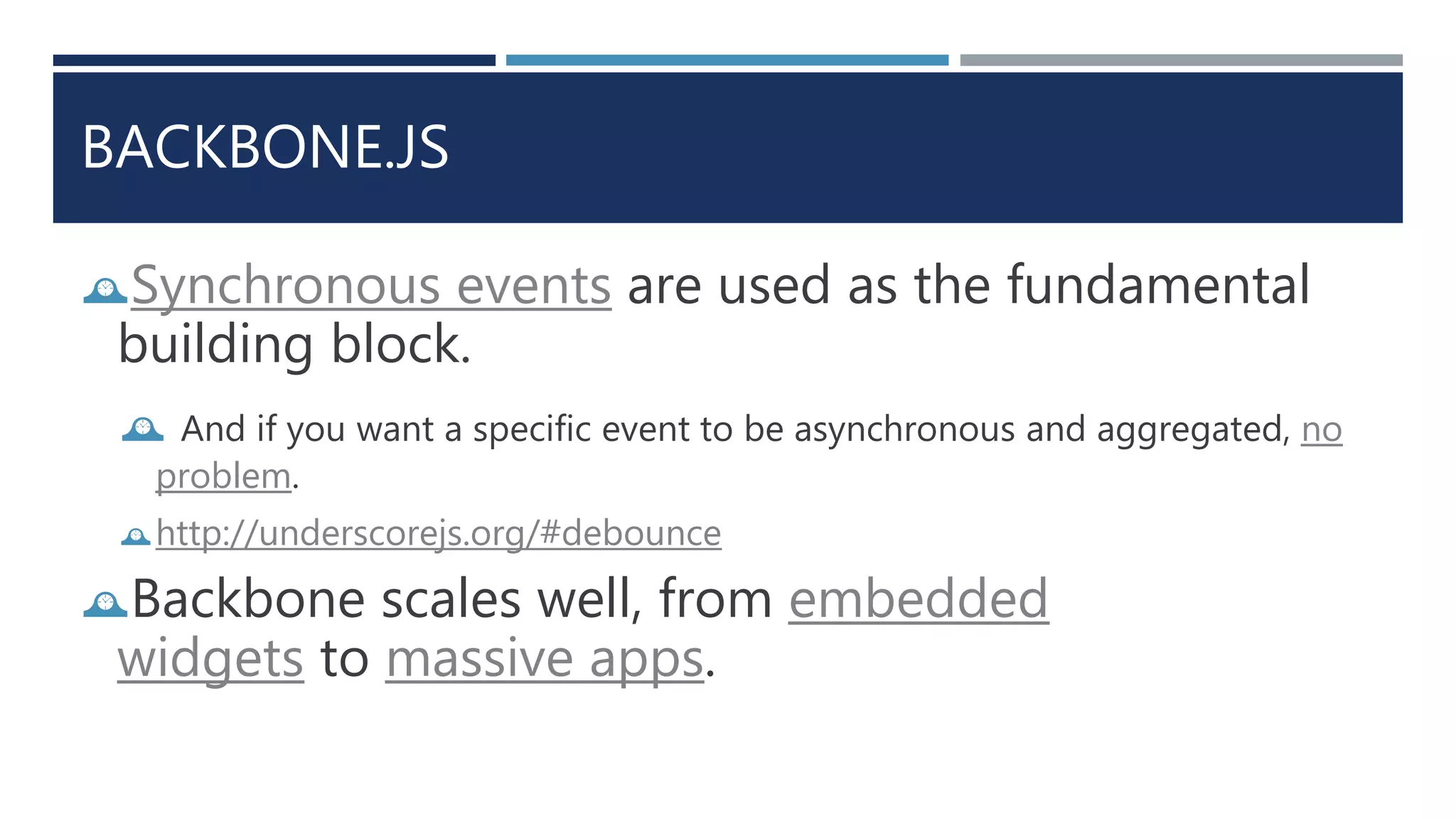 BACKBONE.JS
Synchronous events are used as the fundamental
building block.
 And if you want a specific event to be asynchronous and aggregated, no
problem.
http://underscorejs.org/#debounce
Backbone scales well, from embedded
widgets to massive apps.
 