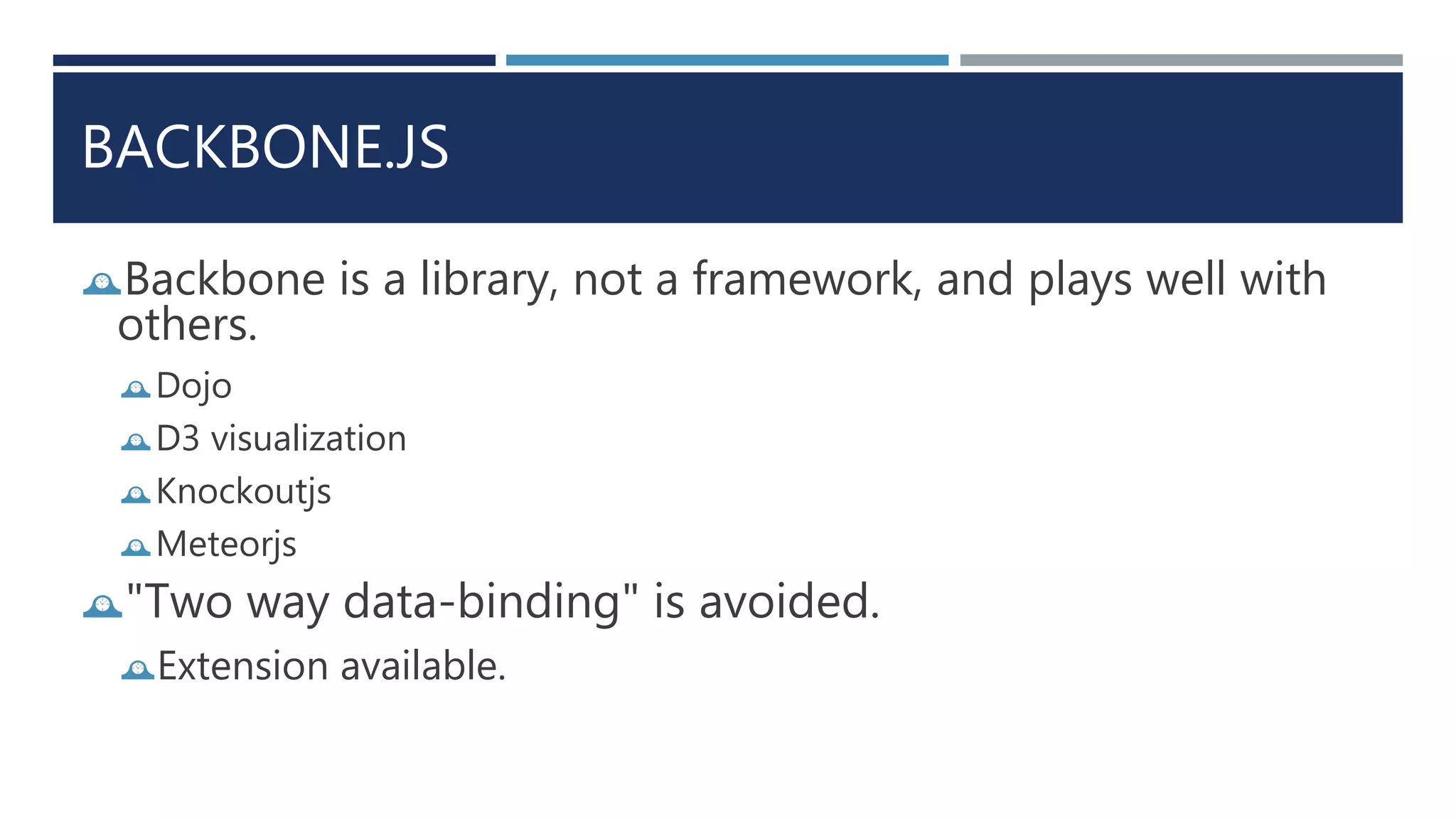 BACKBONE.JS
Backbone is a library, not a framework, and plays well with
others.
Dojo
D3 visualization
Knockoutjs
Meteorjs
"Two way data-binding" is avoided.
Extension available.
 