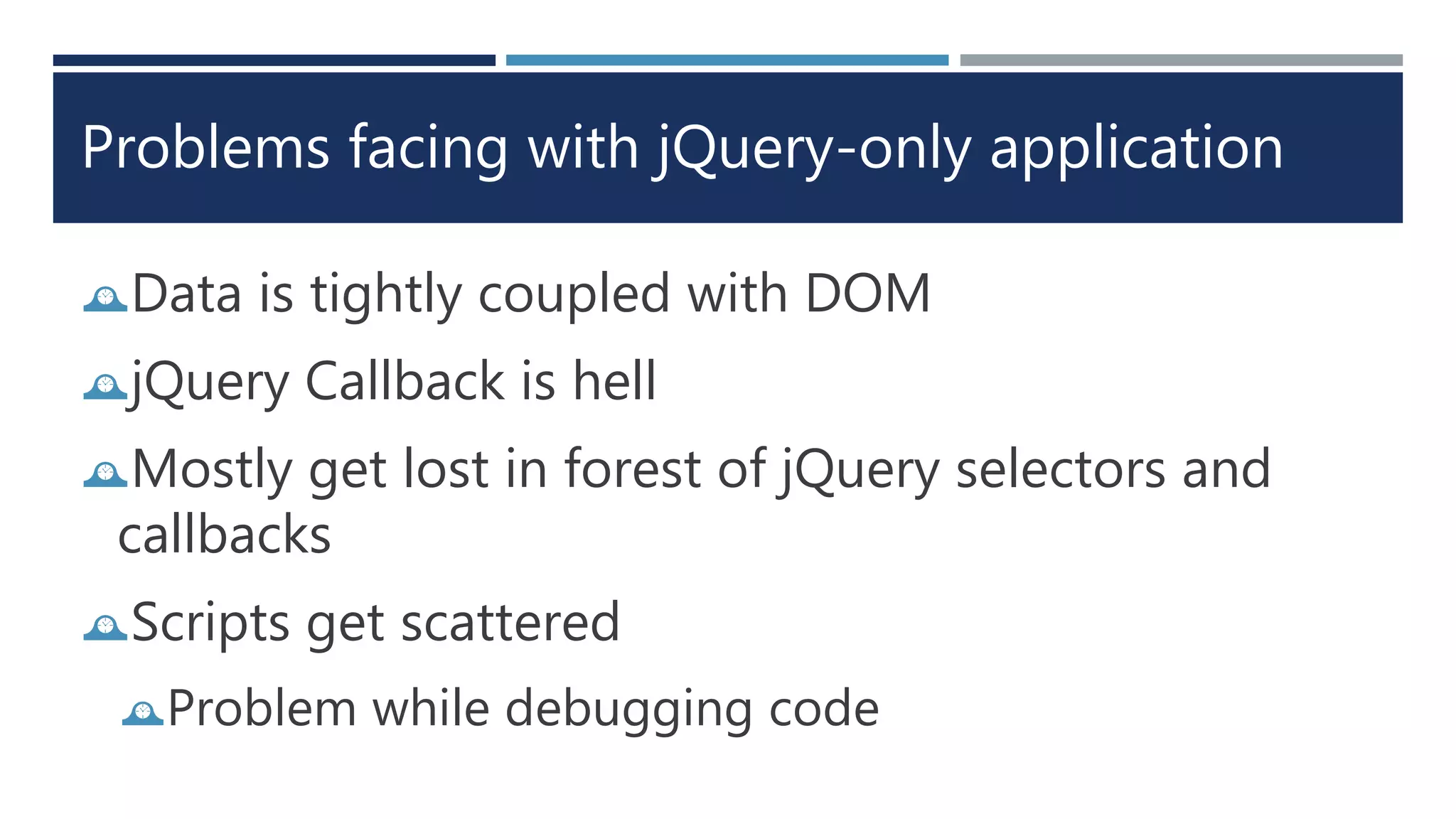 Problems facing with jQuery-only application
Data is tightly coupled with DOM
jQuery Callback is hell
Mostly get lost in forest of jQuery selectors and
callbacks
Scripts get scattered
Problem while debugging code
 