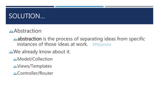 SOLUTION…
Abstraction
abstraction is the process of separating ideas from specific
instances of those ideas at work. Wikipedia
We already know about it.
Model/Collection
Views/Templates
Controller/Router
 