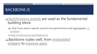 BACKBONE.JS
Synchronous events are used as the fundamental
building block.
 And if you want a specific event to be asynchronous and aggregated, no
problem.
http://underscorejs.org/#debounce
Backbone scales well, from embedded
widgets to massive apps.
 