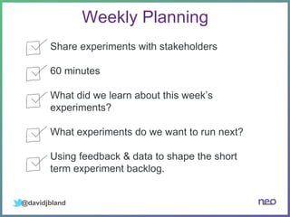 @davidjbland
Weekly Planning
Share experiments with stakeholders
60 minutes
What did we learn about this week’s
experiments?
What experiments do we want to run next?
Using feedback & data to shape the short
term experiment backlog.
 