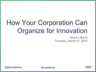 How Your Corporation Can
Organize for Innovation
David J Bland
Thursday, March 5th, 2015
@davidjbland #neowebinar
 