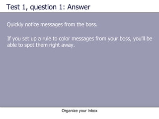 Test 1, question 1: Answer Quickly notice messages from the boss. Organize your Inbox If you set up a rule to color messages from your boss, you'll be able to spot them right away. 