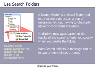 Use Search Folders A Search Folder is a virtual folder that lets you see a particular group of messages without having to physically move or copy them anywhere. It displays messages based on the results of the search criteria you specify when you create the folder. With Search Folders, a message can be in two or more places at once. Organize your Inbox Search Folders appear along with the rest of your mail folders in the Navigation Pane. 