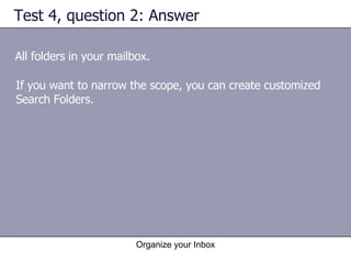 Test 4, question 2: Answer All folders in your mailbox. Organize your Inbox If you want to narrow the scope, you can create customized Search Folders. 