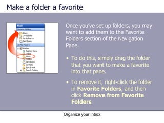 Make a folder a favorite Once you’ve set up folders, you may want to add them to the Favorite Folders section of the Navigation Pane. Organize your Inbox To do this, simply drag the folder that you want to make a favorite into that pane. To remove it, right-click the folder in  Favorite Folders , and then click  Remove from Favorite Folders . 