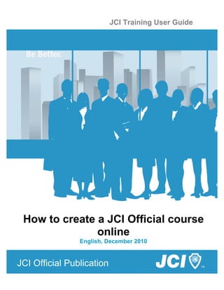 i
JCI Official Publication
JCI Training User Guide
How to create a JCI Official course
online
English, December 2010
 
