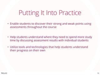 Putting It Into Practice
•	 Enable students to discover their strong and weak points using
assessments throughout the course
•	 Help students understand where they need to spend more study
time by discussing assessment results with individual students
•	 Utilize tools and technologies that help students understand
their progress on their own
16
 
