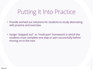•	 Provide worked out solutions for students to study alternating
with practice and exercises
•	 Assign “stepped out” or “multi-part” homework in which the
students must complete one step or part successfully before
moving on to the next
Putting It Into Practice
7
 