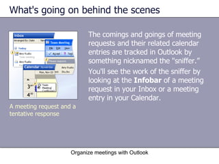 What's going on behind the scenes The comings and goings of meeting requests and their related calendar entries are tracked in Outlook by something nicknamed the "sniffer.” You'll see the work of the sniffer by looking at the  Infobar  of a meeting request in your Inbox or a meeting entry in your Calendar. Organize meetings with Outlook A meeting request and a tentative response 