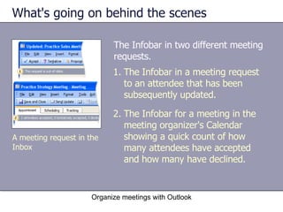 What's going on behind the scenes The Infobar in two different meeting requests. Organize meetings with Outlook The Infobar in a meeting request to an attendee that has been subsequently updated. The Infobar for a meeting in the meeting organizer's Calendar showing a quick count of how many attendees have accepted and how many have declined. A meeting request in the Inbox 