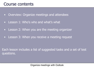 Course contents Overview: Organize meetings and attendees Lesson 1: Who's who and what’s what Lesson 2: When you are the meeting organizer Lesson 3: When you receive a meeting request Organize meetings with Outlook Each lesson includes a list of suggested tasks and a set of test questions. 