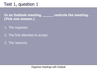 Test 1, question 1 In an Outlook meeting, _____ controls the meeting. (Pick one answer.) Organize meetings with Outlook The organizer.  The first attendee to accept.  The resource.  