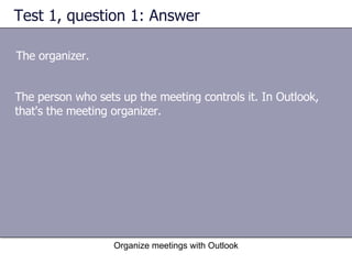 Test 1, question 1: Answer The organizer. Organize meetings with Outlook The person who sets up the meeting controls it. In Outlook, that's the meeting organizer. 