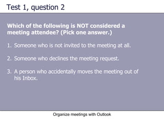 Test 1, question 2 Which of the following is NOT considered a meeting attendee? (Pick one answer.) Organize meetings with Outlook Someone who is not invited to the meeting at all.  Someone who declines the meeting request.  A person who accidentally moves the meeting out of his Inbox.  