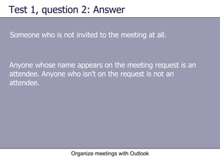 Test 1, question 2: Answer Someone who is not invited to the meeting at all. Organize meetings with Outlook Anyone whose name appears on the meeting request is an attendee. Anyone who isn't on the request is not an attendee. 