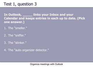 Test 1, question 3 In Outlook, _____ links your Inbox and your Calendar and keeps entries in each up to date. (Pick one answer.) Organize meetings with Outlook The "smeller."  The "sniffer."  The "stinker."  The "auto organizer detector."  
