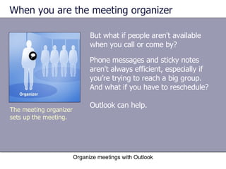 When you are the meeting organizer But what if people aren't available when you call or come by?  Organize meetings with Outlook The meeting organizer sets up the meeting. Phone messages and sticky notes aren't always efficient, especially if you’re trying to reach a big group. And what if you have to reschedule? Outlook can help. 