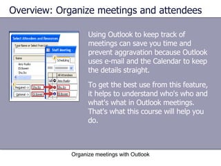 Using Outlook to keep track of meetings can save you time and prevent aggravation because Outlook uses e-mail and the Calendar to keep the details straight.  Overview: Organize meetings and attendees Organize meetings with Outlook To get the best use from this feature, it helps to understand who's who and what's what in Outlook meetings. That's what this course will help you do. 