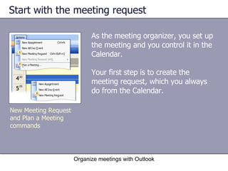 Start with the meeting request As the meeting organizer, you set up the meeting and you control it in the Calendar.  Your first step is to create the meeting request, which you always do from the Calendar.  Organize meetings with Outlook New Meeting Request and Plan a Meeting commands 