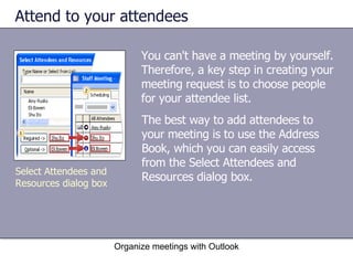 Attend to your attendees You can't have a meeting by yourself. Therefore, a key step in creating your meeting request is to choose people for your attendee list. Organize meetings with Outlook Select Attendees and Resources dialog box The best way to add attendees to your meeting is to use the Address Book, which you can easily access from the Select Attendees and Resources dialog box. 