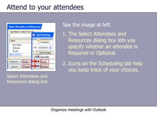 Attend to your attendees See the image at left. Organize meetings with Outlook The Select Attendees and Resources dialog box lets you specify whether an attendee is Required or Optional. Icons on the Scheduling tab help you keep track of your choices. Select Attendees and Resources dialog box 