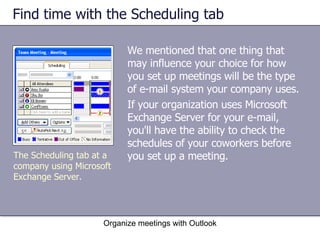 Find time with the Scheduling tab We mentioned that one thing that may influence your choice for how you set up meetings will be the type of e-mail system your company uses.  If your organization uses Microsoft Exchange Server for your e-mail, you'll have the ability to check the schedules of your coworkers before you set up a meeting.  Organize meetings with Outlook The Scheduling tab at a company using Microsoft Exchange Server. 