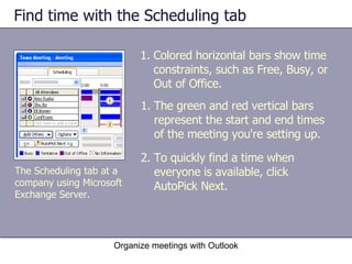 Find time with the Scheduling tab Organize meetings with Outlook Colored horizontal bars show time constraints, such as Free, Busy, or Out of Office. The Scheduling tab at a company using Microsoft Exchange Server. The green and red vertical bars represent the start and end times of the meeting you're setting up. To quickly find a time when everyone is available, click AutoPick Next. 